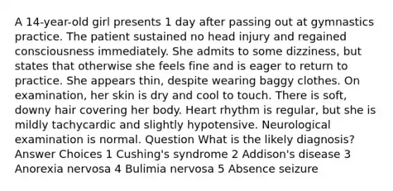 A 14-year-old girl presents 1 day after passing out at gymnastics practice. The patient sustained no head injury and regained consciousness immediately. She admits to some dizziness, but states that otherwise she feels fine and is eager to return to practice. She appears thin, despite wearing baggy clothes. On examination, her skin is dry and cool to touch. There is soft, downy hair covering her body. Heart rhythm is regular, but she is mildly tachycardic and slightly hypotensive. Neurological examination is normal. Question What is the likely diagnosis? Answer Choices 1 Cushing's syndrome 2 Addison's disease 3 Anorexia nervosa 4 Bulimia nervosa 5 Absence seizure