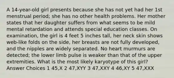 A 14-year-old girl presents because she has not yet had her 1st menstrual period; she has no other health problems. Her mother states that her daughter suffers from what seems to be mild mental retardation and attends special education classes. On examination, the girl is 4 feet 5 inches tall, her neck skin shows web-like folds on the side, her breasts are not fully developed, and the nipples are widely separated. No heart murmurs are detected; the lower limb pulse is weaker than that of the upper extremities. What is the most likely karyotype of this girl? Answer Choices 1 45,X 2 47,XYY 3 47,XXY 4 46,XY 5 47,XXX