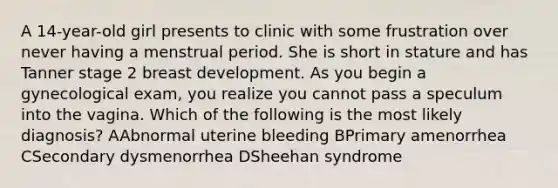 A 14-year-old girl presents to clinic with some frustration over never having a menstrual period. She is short in stature and has Tanner stage 2 breast development. As you begin a gynecological exam, you realize you cannot pass a speculum into the vagina. Which of the following is the most likely diagnosis? AAbnormal uterine bleeding BPrimary amenorrhea CSecondary dysmenorrhea DSheehan syndrome