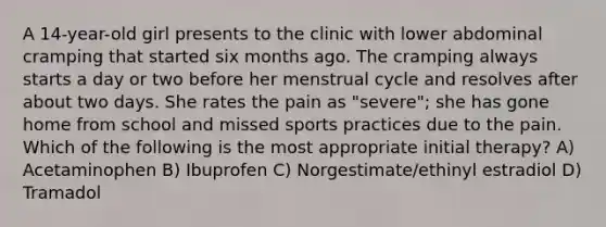 A 14-year-old girl presents to the clinic with lower abdominal cramping that started six months ago. The cramping always starts a day or two before her menstrual cycle and resolves after about two days. She rates the pain as "severe"; she has gone home from school and missed sports practices due to the pain. Which of the following is the most appropriate initial therapy? A) Acetaminophen B) Ibuprofen C) Norgestimate/ethinyl estradiol D) Tramadol