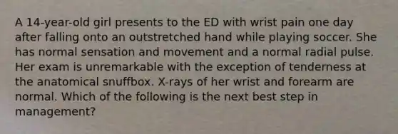 A 14-year-old girl presents to the ED with wrist pain one day after falling onto an outstretched hand while playing soccer. She has normal sensation and movement and a normal radial pulse. Her exam is unremarkable with the exception of tenderness at the anatomical snuffbox. X-rays of her wrist and forearm are normal. Which of the following is the next best step in management?