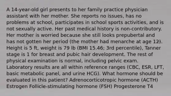 A 14-year-old girl presents to her family practice physician assistant with her mother. She reports no issues, has no problems at school, participates in school sports activities, and is not sexually active. Her past medical history is non-contributory. Her mother is worried because she still looks prepubertal and has not gotten her period (the mother had menarche at age 12). Height is 5 ft, weight is 79 lb (BMI 15.46; 3rd percentile), Tanner stage is 1 for breast and pubic hair development. The rest of physical examination is normal, including pelvic exam. Laboratory results are all within reference ranges (CBC, ESR, LFT, basic metabolic panel, and urine HCG). What hormone should be evaluated in this patient? Adrenocorticotropic hormone (ACTH) Estrogen Follicle-stimulating hormone (FSH) Progesterone T4