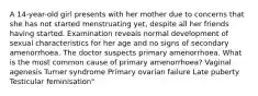 A 14-year-old girl presents with her mother due to concerns that she has not started menstruating yet, despite all her friends having started. Examination reveals normal development of sexual characteristics for her age and no signs of secondary amenorrhoea. The doctor suspects primary amenorrhoea. What is the most common cause of primary amenorrhoea? Vaginal agenesis Turner syndrome Primary ovarian failure Late puberty Testicular feminisation"