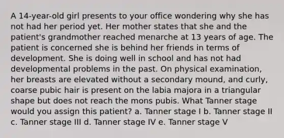 A 14-year-old girl presents to your office wondering why she has not had her period yet. Her mother states that she and the patient's grandmother reached menarche at 13 years of age. The patient is concerned she is behind her friends in terms of development. She is doing well in school and has not had developmental problems in the past. On physical examination, her breasts are elevated without a secondary mound, and curly, coarse pubic hair is present on the labia majora in a triangular shape but does not reach the mons pubis. What Tanner stage would you assign this patient? a. Tanner stage I b. Tanner stage II c. Tanner stage III d. Tanner stage IV e. Tanner stage V