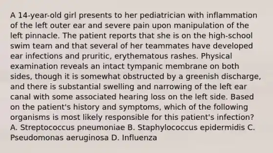 A 14-year-old girl presents to her pediatrician with inflammation of the left outer ear and severe pain upon manipulation of the left pinnacle. The patient reports that she is on the high-school swim team and that several of her teammates have developed ear infections and pruritic, erythematous rashes. Physical examination reveals an intact tympanic membrane on both sides, though it is somewhat obstructed by a greenish discharge, and there is substantial swelling and narrowing of the left ear canal with some associated hearing loss on the left side. Based on the patient's history and symptoms, which of the following organisms is most likely responsible for this patient's infection? A. Streptococcus pneumoniae B. Staphylococcus epidermidis C. Pseudomonas aeruginosa D. Influenza