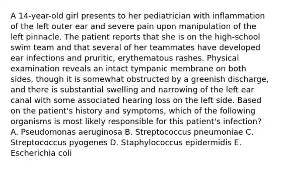 A 14-year-old girl presents to her pediatrician with inflammation of the left outer ear and severe pain upon manipulation of the left pinnacle. The patient reports that she is on the high-school swim team and that several of her teammates have developed ear infections and pruritic, erythematous rashes. Physical examination reveals an intact tympanic membrane on both sides, though it is somewhat obstructed by a greenish discharge, and there is substantial swelling and narrowing of the left ear canal with some associated hearing loss on the left side. Based on the patient's history and symptoms, which of the following organisms is most likely responsible for this patient's infection? A. Pseudomonas aeruginosa B. Streptococcus pneumoniae C. Streptococcus pyogenes D. Staphylococcus epidermidis E. Escherichia coli