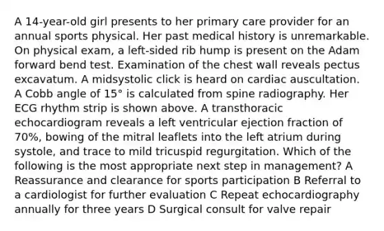 A 14-year-old girl presents to her primary care provider for an annual sports physical. Her past medical history is unremarkable. On physical exam, a left-sided rib hump is present on the Adam forward bend test. Examination of the chest wall reveals pectus excavatum. A midsystolic click is heard on cardiac auscultation. A Cobb angle of 15° is calculated from spine radiography. Her ECG rhythm strip is shown above. A transthoracic echocardiogram reveals a left ventricular ejection fraction of 70%, bowing of the mitral leaflets into the left atrium during systole, and trace to mild tricuspid regurgitation. Which of the following is the most appropriate next step in management? A Reassurance and clearance for sports participation B Referral to a cardiologist for further evaluation C Repeat echocardiography annually for three years D Surgical consult for valve repair