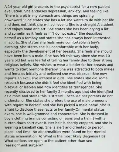 A 14-year-old girl presents to the psychiatrist for a new patient evaluation. She endorses depression, anxiety, and feeling like "there is a pit in my stomach and things are spiraling downward." She states she has a lot she wants to do with her life and does not think she will achieve it. She is a straight-A student and enjoys band and art. She states she has been crying a lot and sometimes it feels as if "I do not exist." She describes herself as a tomboy and states she has always been interested in sports. She states she feels more comfortable in boy's clothing. She states she is uncomfortable with her body, especially the development of her breasts. She feels she should have been born a male. She has felt this way since she was 10 years old but was fearful of telling her family due to their strong religious beliefs. She wishes to wear a binder for her breasts and wants to start hormone therapy. She was attracted to both males and females initially and believed she was bisexual. She now reports an exclusive interest in girls. She states she did some research because she didn't feel she identified with being bisexual or lesbian and now identifies as transgender. She recently disclosed to her family 2 months ago that she identified as a male and states this is stressful because her parents do not understand. She states she prefers the use of male pronouns with regard to herself, and she has picked a male name. She is afraid to disclose these facts to her family.On mental status exam, she is well-groomed and cooperative. She is dressed in boy's clothing brands consisting of jeans and a t-shirt with a button-down shirt over it. Her hair is shortly cropped, and she is wearing a baseball cap. She is alert and oriented to person, place, and time. No abnormalities were found on her mental status examination. A) What is the most likely diagnosis? B) What options are open to the patient other than sex reassignment surgery?
