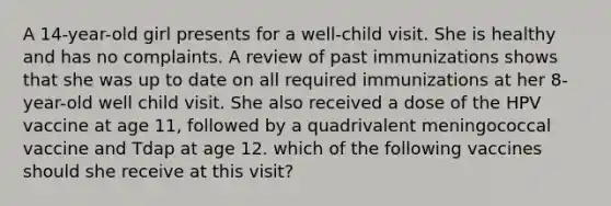 A 14-year-old girl presents for a well-child visit. She is healthy and has no complaints. A review of past immunizations shows that she was up to date on all required immunizations at her 8-year-old well child visit. She also received a dose of the HPV vaccine at age 11, followed by a quadrivalent meningococcal vaccine and Tdap at age 12. which of the following vaccines should she receive at this visit?