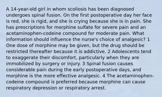 A 14-year-old girl in whom scoliosis has been diagnosed undergoes spinal fusion. On the first postoperative day her face is red, she is rigid, and she is crying because she is in pain. She has prescriptions for morphine sulfate for severe pain and an acetaminophen-codeine compound for moderate pain. What information should influence the nurse's choice of analgesic? 1 One dose of morphine may be given, but the drug should be restricted thereafter because it is addictive. 2 Adolescents tend to exaggerate their discomfort, particularly when they are immobilized by surgery or injury. 3 Spinal fusion causes considerable pain during the early postoperative days, and morphine is the more effective analgesic. 4 The acetaminophen-codeine compound is preferred because morphine can cause respiratory depression or respiratory arrest.