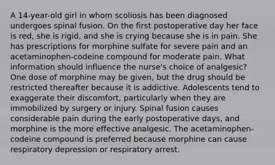 A 14-year-old girl in whom scoliosis has been diagnosed undergoes spinal fusion. On the first postoperative day her face is red, she is rigid, and she is crying because she is in pain. She has prescriptions for morphine sulfate for severe pain and an acetaminophen-codeine compound for moderate pain. What information should influence the nurse's choice of analgesic? One dose of morphine may be given, but the drug should be restricted thereafter because it is addictive. Adolescents tend to exaggerate their discomfort, particularly when they are immobilized by surgery or injury. Spinal fusion causes considerable pain during the early postoperative days, and morphine is the more effective analgesic. The acetaminophen-codeine compound is preferred because morphine can cause respiratory depression or respiratory arrest.