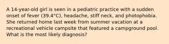 A 14-year-old girl is seen in a pediatric practice with a sudden onset of fever (39.4°C), headache, stiff neck, and photophobia. She returned home last week from summer vacation at a recreational vehicle campsite that featured a campground pool. What is the most likely diagnosis?