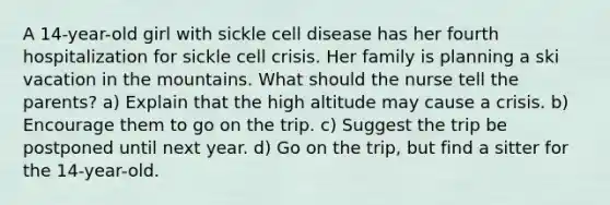 A 14-year-old girl with sickle cell disease has her fourth hospitalization for sickle cell crisis. Her family is planning a ski vacation in the mountains. What should the nurse tell the parents? a) Explain that the high altitude may cause a crisis. b) Encourage them to go on the trip. c) Suggest the trip be postponed until next year. d) Go on the trip, but find a sitter for the 14-year-old.