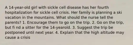 A 14-year-old girl with sickle cell disease has her fourth hospitalization for sickle cell crisis. Her family is planning a ski vacation in the mountains. What should the nurse tell the parents? 1. Encourage them to go on the trip. 2. Go on the trip, but fi nd a sitter for the 14-yearold. 3. Suggest the trip be postponed until next year. 4. Explain that the high altitude may cause a crisis