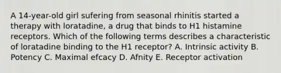 A 14-year-old girl sufering from seasonal rhinitis started a therapy with loratadine, a drug that binds to H1 histamine receptors. Which of the following terms describes a characteristic of loratadine binding to the H1 receptor? A. Intrinsic activity B. Potency C. Maximal efcacy D. Afnity E. Receptor activation