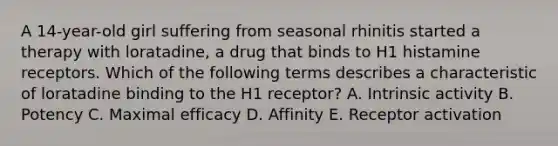 A 14-year-old girl suffering from seasonal rhinitis started a therapy with loratadine, a drug that binds to H1 histamine receptors. Which of the following terms describes a characteristic of loratadine binding to the H1 receptor? A. Intrinsic activity B. Potency C. Maximal efficacy D. Affinity E. Receptor activation