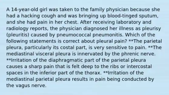 A 14-year-old girl was taken to the family physician because she had a hacking cough and was bringing up blood-tinged sputum, and she had pain in her chest. After receiving laboratory and radiology reports, the physician diagnosed her illness as pleurisy (pleuritis) caused by pneumococcal pneumonitis. Which of the following statements is correct about pleural pain? **The parietal pleura, particularly its costal part, is very sensitive to pain. **The mediastinal visceral pleura is innervated by the phrenic nerve. **Irritation of the diaphragmatic part of the parietal pleura causes a sharp pain that is felt deep to the ribs or intercostal spaces in the inferior part of the thorax. **Irritation of the mediastinal parietal pleura results in pain being conducted by the vagus nerve.