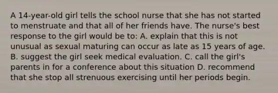 A 14-year-old girl tells the school nurse that she has not started to menstruate and that all of her friends have. The nurse's best response to the girl would be to: A. explain that this is not unusual as sexual maturing can occur as late as 15 years of age. B. suggest the girl seek medical evaluation. C. call the girl's parents in for a conference about this situation D. recommend that she stop all strenuous exercising until her periods begin.