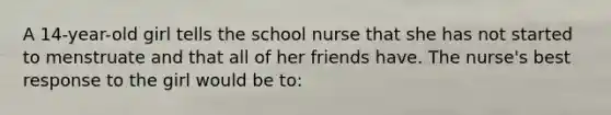 A 14-year-old girl tells the school nurse that she has not started to menstruate and that all of her friends have. The nurse's best response to the girl would be to: