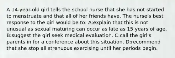 A 14-year-old girl tells the school nurse that she has not started to menstruate and that all of her friends have. The nurse's best response to the girl would be to: A:explain that this is not unusual as sexual maturing can occur as late as 15 years of age. B:suggest the girl seek medical evaluation. C:call the girl's parents in for a conference about this situation. D:recommend that she stop all strenuous exercising until her periods begin.