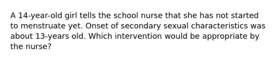 A 14-year-old girl tells the school nurse that she has not started to menstruate yet. Onset of secondary sexual characteristics was about 13-years old. Which intervention would be appropriate by the nurse?