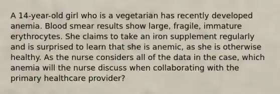 A 14-year-old girl who is a vegetarian has recently developed anemia. Blood smear results show large, fragile, immature erythrocytes. She claims to take an iron supplement regularly and is surprised to learn that she is anemic, as she is otherwise healthy. As the nurse considers all of the data in the case, which anemia will the nurse discuss when collaborating with the primary healthcare provider?