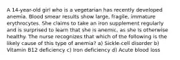 A 14-year-old girl who is a vegetarian has recently developed anemia. Blood smear results show large, fragile, immature erythrocytes. She claims to take an iron supplement regularly and is surprised to learn that she is anemic, as she is otherwise healthy. The nurse recognizes that which of the following is the likely cause of this type of anemia? a) Sickle-cell disorder b) Vitamin B12 deficiency c) Iron deficiency d) Acute blood loss