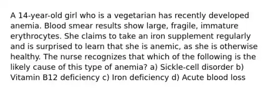 A 14-year-old girl who is a vegetarian has recently developed anemia. Blood smear results show large, fragile, immature erythrocytes. She claims to take an iron supplement regularly and is surprised to learn that she is anemic, as she is otherwise healthy. The nurse recognizes that which of the following is the likely cause of this type of anemia? a) Sickle-cell disorder b) Vitamin B12 deficiency c) Iron deficiency d) Acute blood loss