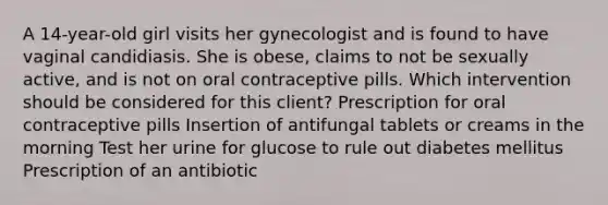 A 14-year-old girl visits her gynecologist and is found to have vaginal candidiasis. She is obese, claims to not be sexually active, and is not on oral contraceptive pills. Which intervention should be considered for this client? Prescription for oral contraceptive pills Insertion of antifungal tablets or creams in the morning Test her urine for glucose to rule out diabetes mellitus Prescription of an antibiotic