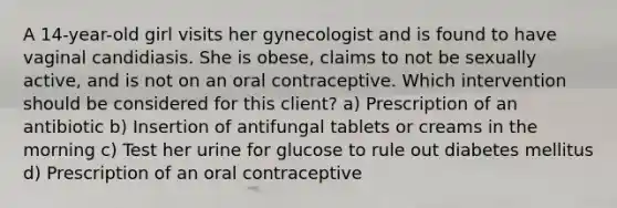 A 14-year-old girl visits her gynecologist and is found to have vaginal candidiasis. She is obese, claims to not be sexually active, and is not on an oral contraceptive. Which intervention should be considered for this client? a) Prescription of an antibiotic b) Insertion of antifungal tablets or creams in the morning c) Test her urine for glucose to rule out diabetes mellitus d) Prescription of an oral contraceptive