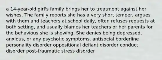 a 14-year-old girl's family brings her to treatment against her wishes. The family reports she has a very short temper, argues with them and teachers at school daily, often refuses requests at both setting, and usually blames her teachers or her parents for the behavious she is showing. She denies being depressed, anxious, or any psychotic symptoms. antisocial borderline personality disorder oppositional defiant disorder conduct disorder post-traumatic stress disorder