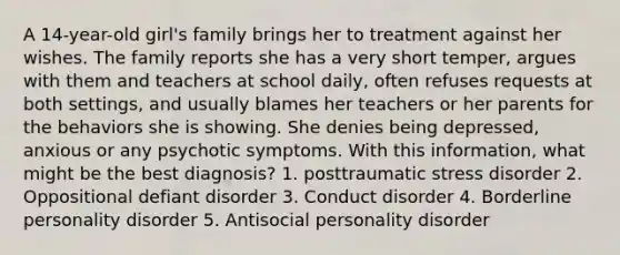 A 14-year-old girl's family brings her to treatment against her wishes. The family reports she has a very short temper, argues with them and teachers at school daily, often refuses requests at both settings, and usually blames her teachers or her parents for the behaviors she is showing. She denies being depressed, anxious or any psychotic symptoms. With this information, what might be the best diagnosis? 1. posttraumatic stress disorder 2. Oppositional defiant disorder 3. Conduct disorder 4. Borderline personality disorder 5. Antisocial personality disorder