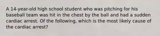 A 14-year-old high school student who was pitching for his baseball team was hit in the chest by the ball and had a sudden cardiac arrest. Of the following, which is the most likely cause of the cardiac arrest?