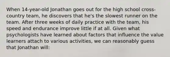 When 14-year-old Jonathan goes out for the high school cross-country team, he discovers that he's the slowest runner on the team. After three weeks of daily practice with the team, his speed and endurance improve little if at all. Given what psychologists have learned about factors that influence the value learners attach to various activities, we can reasonably guess that Jonathan will: