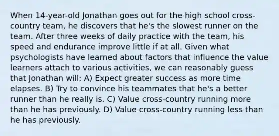 When 14-year-old Jonathan goes out for the high school cross-country team, he discovers that he's the slowest runner on the team. After three weeks of daily practice with the team, his speed and endurance improve little if at all. Given what psychologists have learned about factors that influence the value learners attach to various activities, we can reasonably guess that Jonathan will: A) Expect greater success as more time elapses. B) Try to convince his teammates that he's a better runner than he really is. C) Value cross-country running more than he has previously. D) Value cross-country running less than he has previously.