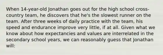 When 14-year-old Jonathan goes out for the high school cross-country team, he discovers that he's the slowest runner on the team. After three weeks of daily practice with the team, his speed and endurance improve very little, if at all. Given what we know about how expectancies and values are interrelated in the secondary school years, we can reasonably guess that Jonathan will: