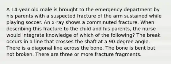 A 14-year-old male is brought to the emergency department by his parents with a suspected fracture of the arm sustained while playing soccer. An x-ray shows a comminuted fracture. When describing this fracture to the child and his parents, the nurse would integrate knowledge of which of the following? The break occurs in a line that crosses the shaft at a 90-degree angle. There is a diagonal line across the bone. The bone is bent but not broken. There are three or more fracture fragments.