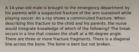 A 14-year-old male is brought to the emergency department by his parents with a suspected fracture of the arm sustained while playing soccer. An x-ray shows a comminuted fracture. When describing this fracture to the child and his parents, the nurse would integrate knowledge of which of the following? The break occurs in a line that crosses the shaft at a 90-degree angle. There are three or more fracture fragments. There is a diagonal line across the bone. The bone is bent but not broken.