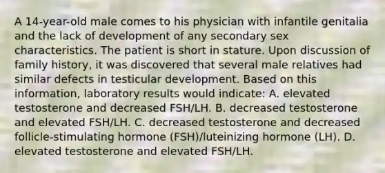 A 14-year-old male comes to his physician with infantile genitalia and the lack of development of any secondary sex characteristics. The patient is short in stature. Upon discussion of family history, it was discovered that several male relatives had similar defects in testicular development. Based on this information, laboratory results would indicate: A. elevated testosterone and decreased FSH/LH. B. decreased testosterone and elevated FSH/LH. C. decreased testosterone and decreased follicle-stimulating hormone (FSH)/luteinizing hormone (LH). D. elevated testosterone and elevated FSH/LH.