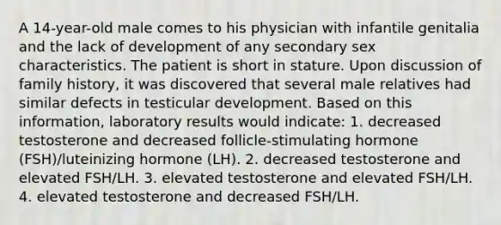 A 14-year-old male comes to his physician with infantile genitalia and the lack of development of any secondary sex characteristics. The patient is short in stature. Upon discussion of family history, it was discovered that several male relatives had similar defects in testicular development. Based on this information, laboratory results would indicate: 1. decreased testosterone and decreased follicle-stimulating hormone (FSH)/luteinizing hormone (LH). 2. decreased testosterone and elevated FSH/LH. 3. elevated testosterone and elevated FSH/LH. 4. elevated testosterone and decreased FSH/LH.