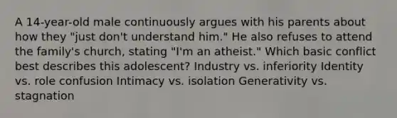 A 14-year-old male continuously argues with his parents about how they "just don't understand him." He also refuses to attend the family's church, stating "I'm an atheist." Which basic conflict best describes this adolescent? Industry vs. inferiority Identity vs. role confusion Intimacy vs. isolation Generativity vs. stagnation