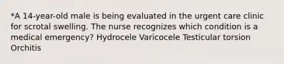 *A 14-year-old male is being evaluated in the urgent care clinic for scrotal swelling. The nurse recognizes which condition is a medical emergency? Hydrocele Varicocele Testicular torsion Orchitis