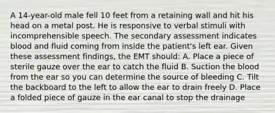 A​ 14-year-old male fell 10 feet from a retaining wall and hit his head on a metal post. He is responsive to verbal stimuli with incomprehensible speech. The secondary assessment indicates blood and fluid coming from inside the​ patient's left ear. Given these assessment​ findings, the EMT​ should: A. Place a piece of sterile gauze over the ear to catch the fluid B. Suction the blood from the ear so you can determine the source of bleeding C. Tilt the backboard to the left to allow the ear to drain freely D. Place a folded piece of gauze in the ear canal to stop the drainage