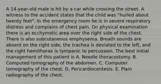 A 14-year-old male is hit by a car while crossing the street. A witness to the accident states that the child was "hurled about twenty feet". In the emergency room he is in severe respiratory distress and complains of chest pain. On physical examination there is an ecchymotic area over the right side of the chest. There is also subcutaneous emphysema. Breath sounds are absent on the right side, the trachea is deviated to the left, and the right hemithorax is tympanic to percussion. The best initial management of this patient is A. Needle thoracostomy. B. Computed tomography of the abdomen. C. Computer tomography of the chest. D. Pericardiocentesis. E. Plain radiography of the chest.