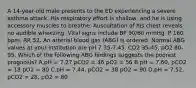 A 14-year-old male presents to the ED experiencing a severe asthma attack. His respiratory effort is shallow, and he is using accessory muscles to breathe. Auscultation of his chest reveals no audible wheezing. Vital signs include BP 90/60 mmHg, P 160 bpm, RR 52. An arterial blood gas (ABG) is ordered. Normal ABG values at your institution are pH 7.35-7.45, CO2 35-45, pO2 80-95. Which of the following ABG findings suggests the poorest prognosis? A.pH = 7.27 pCO2 = 46 pO2 = 56 B.pH = 7.60, pCO2 = 18 pO2 = 80 C.pH = 7.44, pCO2 = 38 pO2 = 90 D.pH = 7.52, pCO2 = 28, pO2 = 80