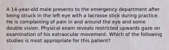 A 14-year-old male presents to the emergency department after being struck in the left eye with a lacrosse stick during practice. He is complaining of pain in and around the eye and some double vision. Physical exam reveals restricted upwards gaze on examination of his extraocular movement. Which of the following studies is most appropriate for this patient?