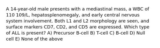 A 14-year-old male presents with a mediastinal mass, a WBC of 110 109/L, hepatosplenomegaly, and early <a href='https://www.questionai.com/knowledge/kMmgwYXzPv-central-nervous-system' class='anchor-knowledge'>central nervous system</a> involvement. Both L1 and L2 morphology are seen, and surface markers CD7, CD2, and CD5 are expressed. Which type of ALL is present? A) Precursor B-cell B) T-cell C) B-cell D) Null cell E) None of the above