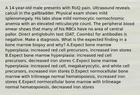 A 14-year-old male presents with RUQ pain. Ultrasound reveals calculi in the gallbladder. Physical exam shows mild splenomegaly. His labs show mild normocytic normochromic anemia with an elevated reticulocyte count. The peripheral blood smear shows that many of his RBCs have no area of central pallor. Direct antiglobulin test (DAT, Coombs) for antibodies is negative. Make a diagnosis. What is the expected finding in a bone marrow biopsy and why? A.Expect bone marrow hyperplasia: increased red cell precursors, increased iron stores B.Expect bone marrow hyperplasia: increased red cell precursors, decreased iron stores C.Expect bone marrow hyperplasia: increased red cell, megakaryocytic, and white cell precursors, increased iron stores D.Expect normocellular bone marrow with trilineage normal hematopoiesis, increased iron stores E.Expect normocellular bone marrow with trilineage normal hematopoiesis, decreased iron stores