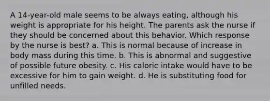 A 14-year-old male seems to be always eating, although his weight is appropriate for his height. The parents ask the nurse if they should be concerned about this behavior. Which response by the nurse is best? a. This is normal because of increase in body mass during this time. b. This is abnormal and suggestive of possible future obesity. c. His caloric intake would have to be excessive for him to gain weight. d. He is substituting food for unfilled needs.