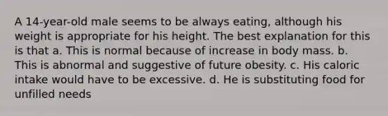 A 14-year-old male seems to be always eating, although his weight is appropriate for his height. The best explanation for this is that a. This is normal because of increase in body mass. b. This is abnormal and suggestive of future obesity. c. His caloric intake would have to be excessive. d. He is substituting food for unfilled needs